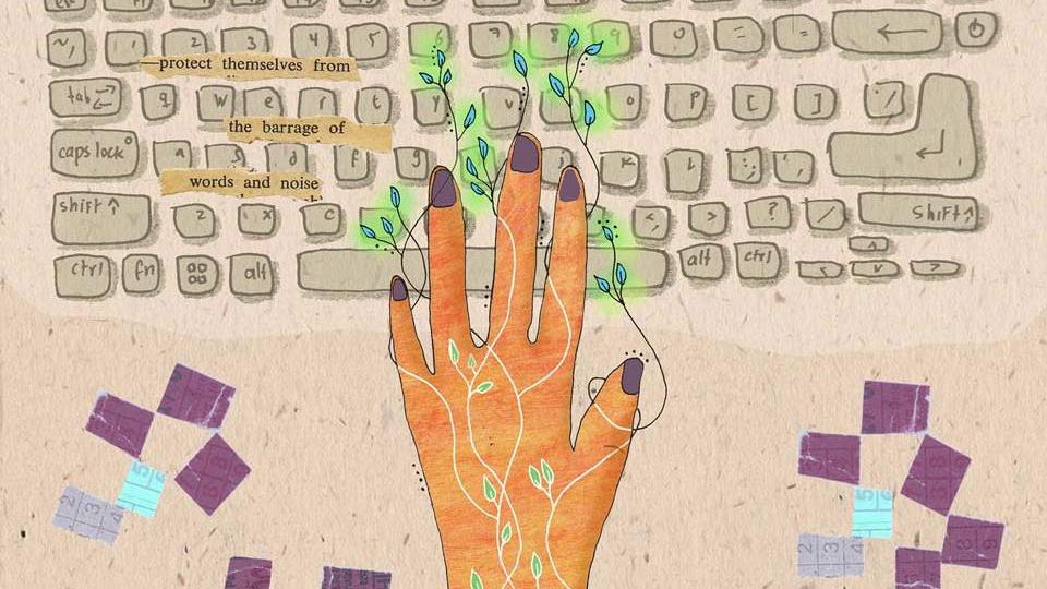 An illustration of a woman typing on a keyboard. From between her fingers and onto the keys, tendrils with leaves spread. The words, ‘protect themselves from the barrage of words and noise’ is superimposed on the keyboard on the left side of the illustration.