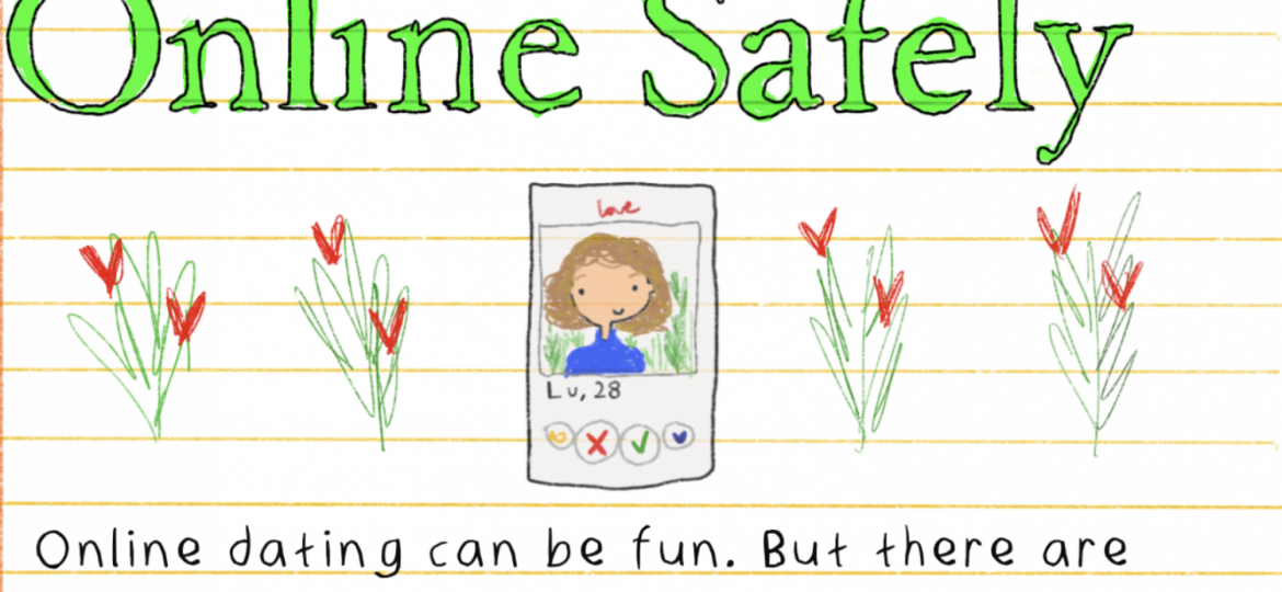 An illustration of a ruled sheet. The lines are orange in colour. In the middle is a smartphone with a woman's face and torso on the display. She has curly brown hair and is wearing a blue turtleneck. Underneath is written, Lu, 28, and the symbols of Swipe Yes or No and two other buttons as on a dating app interface. On either side of the smartphone are flowers with stems and leaves. The flowers are red, and two in each bouquet. Above, in big letters, outlined in black and coloured in bright green: How to Date Online Safely. And underneath the smartphone illustration, in black, "Online dating can be fun. But there are some risks. Malicious actors can use your profile to blackmail, hurt, or harass you. This guide contains helpful tips and resources to protect you'