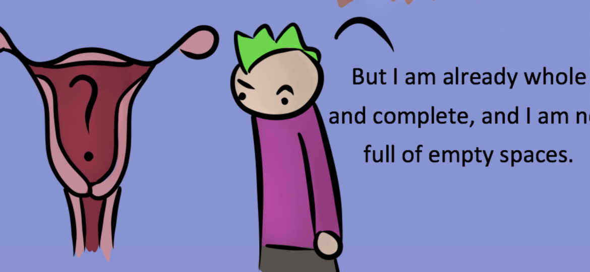 A screenshot from Robot Hugs' comic. The background is purple and has a figure wearing a darker purple shirt and grey pants. Their hair is green and they are looking curiously and confusedly at the illustration of the female reproductive system to their left. The figure of the reproductive system is coloured in light and dark shades of pink and has a black question mark in the middle. The text, to the right of the figure, says "But I am already whole and complete, and I am not full of empty spaces."