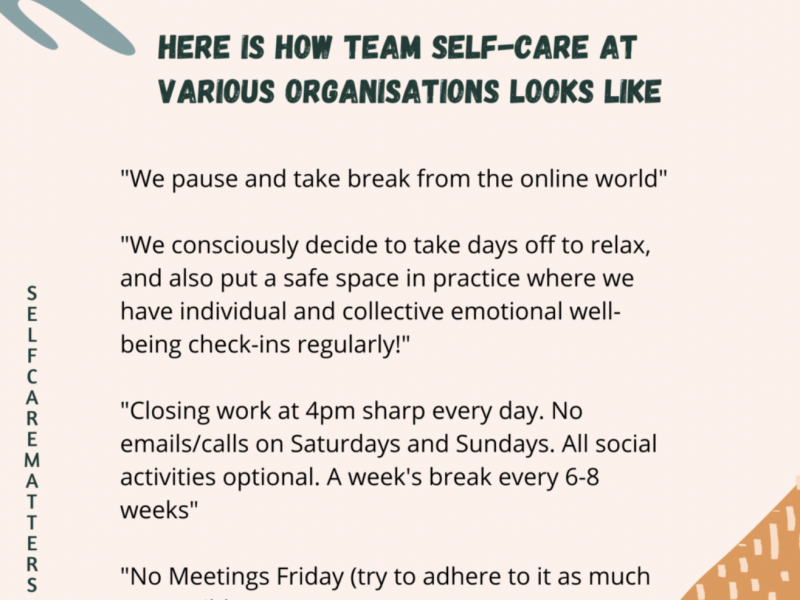 On a light pink background, typography: at the top of the page in black bold and capital letters: HERE IS HOW TEAM SELF-CARE AT VARIOUS ORGANISATIONS LOOKS LIKE. Below it in roman black font: “We pause and take break from the online world” / “We consciously decide to take days off to relax, and also put a safe space in practice where we have individual and collective well-being check-ins regularly!” / “Closing work at 4pm sharp every day. No emails/calls on Saturdays and Sundays. All social activities optional. A week’s break every 6-8 weeks.” / “No Meetings Friday (try to adhere to it as much. On the left side, in letters one under the other, in capitals: SELF CARE MATTERS. On the right down corner, a triangle coloured orange with pale yellow lines across, and on the top left corner, a green leafy pattern.