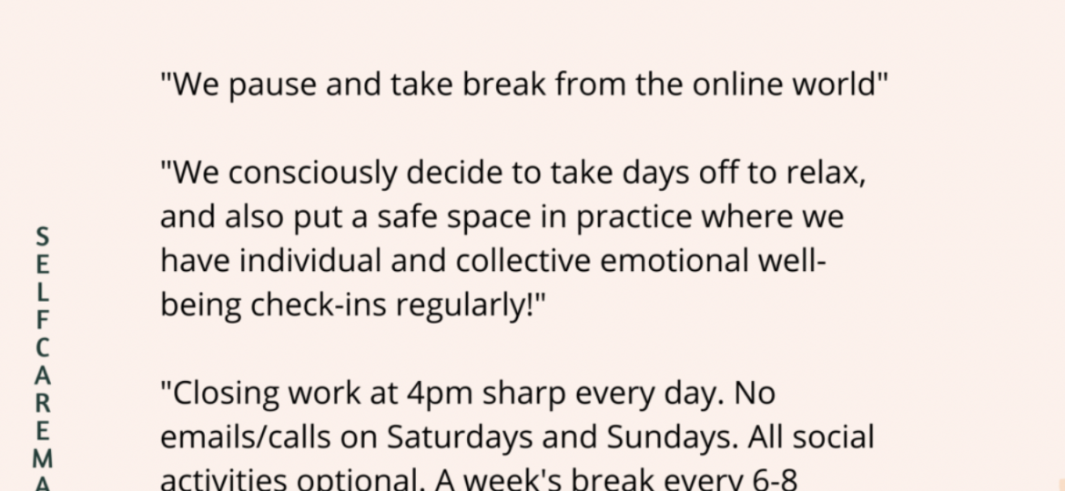 On a light pink background, typography: at the top of the page in black bold and capital letters: HERE IS HOW TEAM SELF-CARE AT VARIOUS ORGANISATIONS LOOKS LIKE. Below it in roman black font: “We pause and take break from the online world” / “We consciously decide to take days off to relax, and also put a safe space in practice where we have individual and collective well-being check-ins regularly!” / “Closing work at 4pm sharp every day. No emails/calls on Saturdays and Sundays. All social activities optional. A week’s break every 6-8 weeks.” / “No Meetings Friday (try to adhere to it as much. On the left side, in letters one under the other, in capitals: SELF CARE MATTERS. On the right down corner, a triangle coloured orange with pale yellow lines across, and on the top left corner, a green leafy pattern.