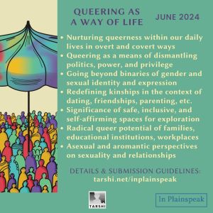 Queering as a way of life | June 2024 Nurturing queerness within our daily lives in overt and covert ways Queering as a means of dismantling politics, power, and privilege Going beyond binaries of gender and sexual identity and expression Redefining kinships in the context of dating, friendships, parenting, etc. Significance of safe, inclusive, and self-affirming spaces for exploration Radical queer potential of families, educational institutions, workplaces Asexual and aromantic perspectives on sexuality and relationships DETAILS & SUBMISSION GUIDELINES: tarshi.net/inplainspeak