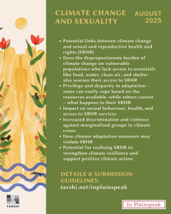 CLIMATE CHANGE AND SEXUALITY AUGUST 2025 - Potential links between climate change and sexual and reproductive health and rights (SRHR) - Does the disproportionate burden of climate change on vulnerable populations who lack access to essentials like food, water, clean air, and shelter also worsen their access to SRHR - Privilege and disparity in adaptation – some can easily cope based on the resources available, while others cannot – what happens to their SRHR - Impact on sexual behaviour, health, and access to SRHR services - Increased discrimination and violence against marginalised groups in climate crises - How climate adaptation measures may violate SRHR - Potential for realising SRHR to strengthen climate resilience and support positive climate action At the bottom, it says: Details & Submission Guidelines: tarshi.net/inplainspeak. On the left, an illustrated landscape shows abstract golden human figures among red flowers, plants, a sun, a frog, and two black animals by a river. TARSHI’s logo is at the bottom left and a pink-bordered “In Plainspeak” label is at the bottom right.