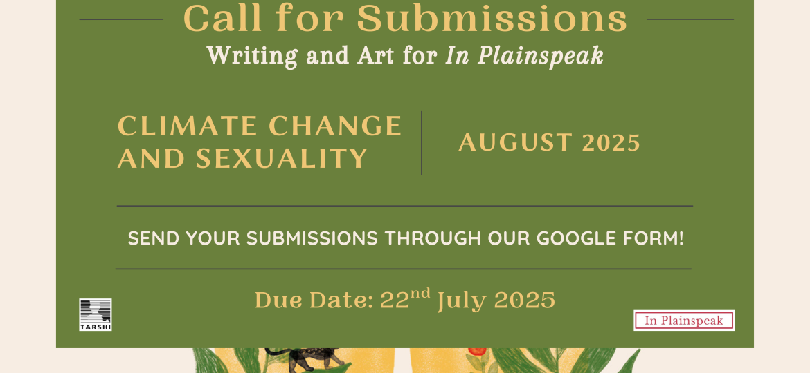 Call for Submissions Writing and Art for In Plainspeak CLIMATE CHANGE AND SEXUALITY AUGUST 2025 SEND YOUR SUBMISSIONS THROUGH OUR GOOGLE FORM! Due Date: 22nd July, 2025 TARSHI's logo on the bottom left side In Plainspeak's logo on the bottom right side.