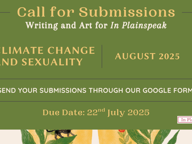 Call for Submissions Writing and Art for In Plainspeak CLIMATE CHANGE AND SEXUALITY AUGUST 2025 SEND YOUR SUBMISSIONS THROUGH OUR GOOGLE FORM! Due Date: 22nd July, 2025 TARSHI's logo on the bottom left side In Plainspeak's logo on the bottom right side.